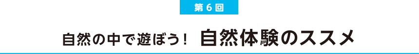 第6会 自然の中で遊ぼう！ 自然体験のススメ