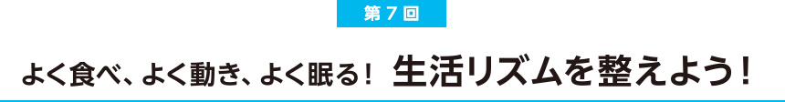 第7回 よく食べ、よく動き、よく眠る！生活リズムを整えよう！