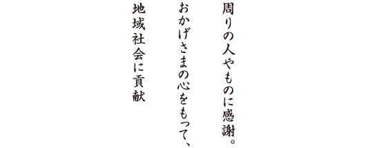 周りの人やものに感謝。おかげさまの心をもって、地域社会に貢献。