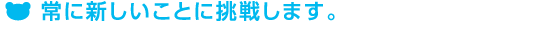 常に新しいことに挑戦します。